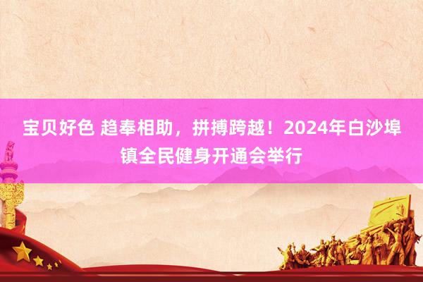 宝贝好色 趋奉相助，拼搏跨越！2024年白沙埠镇全民健身开通会举行