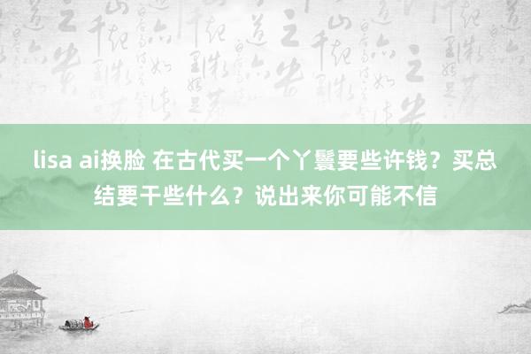 lisa ai换脸 在古代买一个丫鬟要些许钱？买总结要干些什么？说出来你可能不信