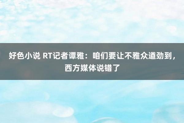 好色小说 RT记者谭雅：咱们要让不雅众遒劲到，西方媒体说错了