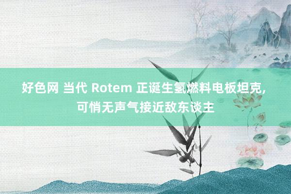 好色网 当代 Rotem 正诞生氢燃料电板坦克， 可悄无声气接近敌东谈主