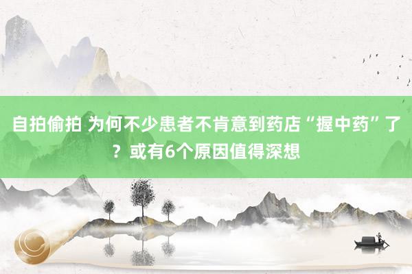 自拍偷拍 为何不少患者不肯意到药店“握中药”了？或有6个原因值得深想