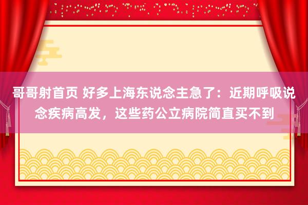 哥哥射首页 好多上海东说念主急了：近期呼吸说念疾病高发，这些药公立病院简直买不到