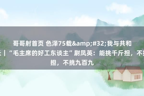 哥哥射首页 色泽75载&#32;我与共和国同成长｜“毛主席的好工东谈主”尉凤英：能挑千斤担，不挑九百九