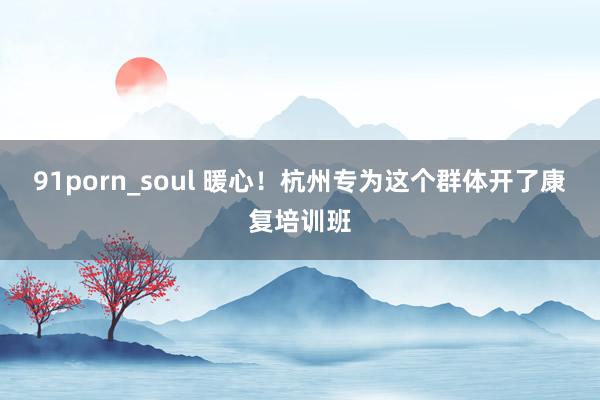 91porn_soul 暖心！杭州专为这个群体开了康复培训班