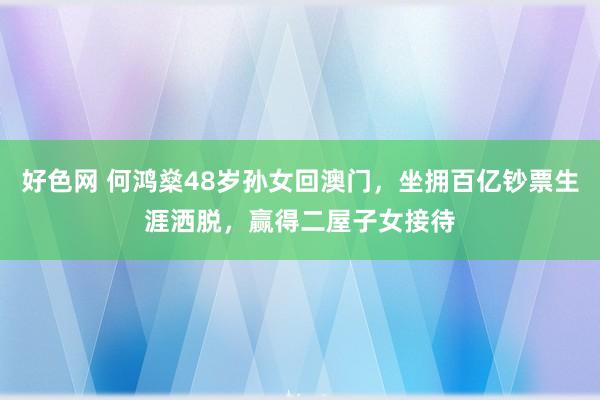 好色网 何鸿燊48岁孙女回澳门，坐拥百亿钞票生涯洒脱，赢得二屋子女接待