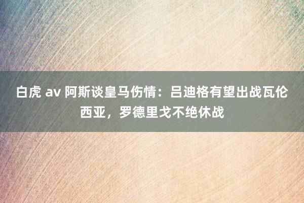 白虎 av 阿斯谈皇马伤情：吕迪格有望出战瓦伦西亚，罗德里戈不绝休战