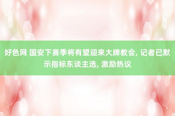 好色网 国安下赛季将有望迎来大牌教会， 记者已默示指标东谈主选， 激励热议