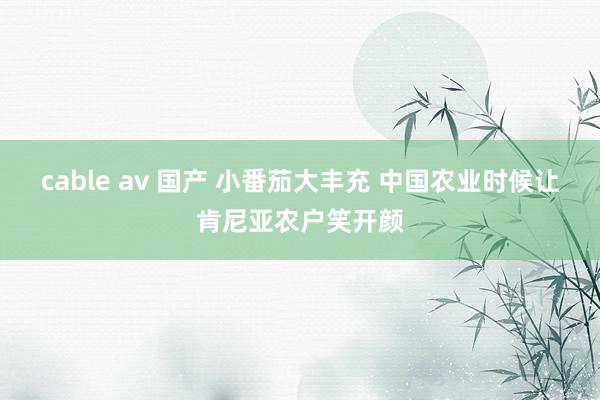 cable av 国产 小番茄大丰充 中国农业时候让肯尼亚农户笑开颜