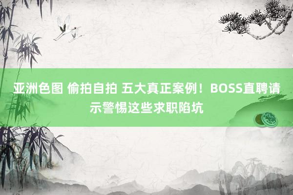 亚洲色图 偷拍自拍 五大真正案例！BOSS直聘请示警惕这些求职陷坑