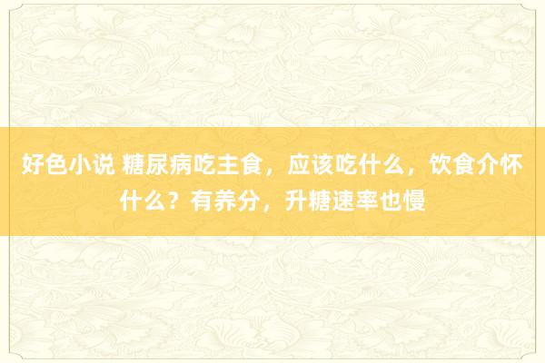 好色小说 糖尿病吃主食，应该吃什么，饮食介怀什么？有养分，升糖速率也慢