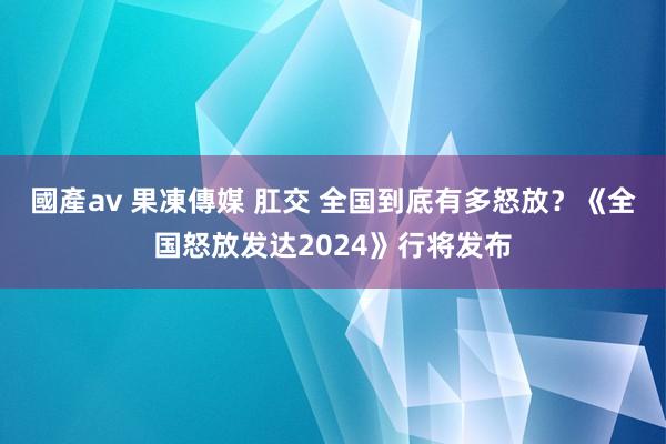 國產av 果凍傳媒 肛交 全国到底有多怒放？《全国怒放发达2024》行将发布