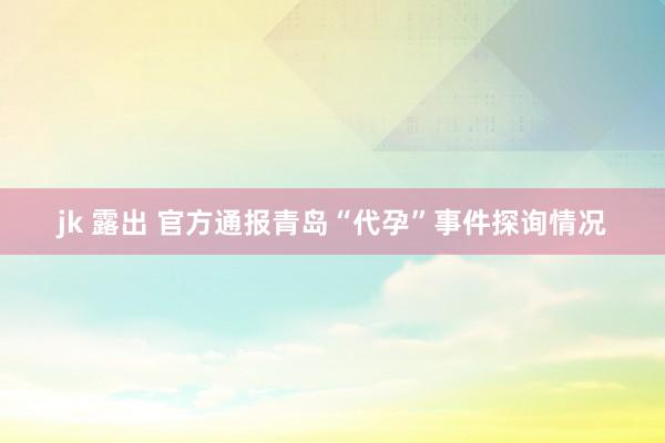 jk 露出 官方通报青岛“代孕”事件探询情况