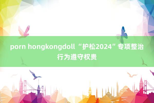 porn hongkongdoll “护松2024”专项整治行为遵守权贵