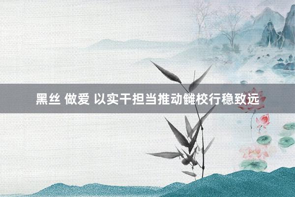 黑丝 做爱 以实干担当推动雠校行稳致远