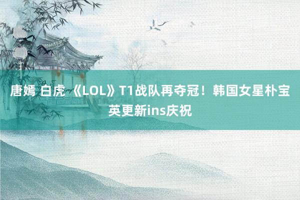 唐嫣 白虎 《LOL》T1战队再夺冠！韩国女星朴宝英更新ins庆祝