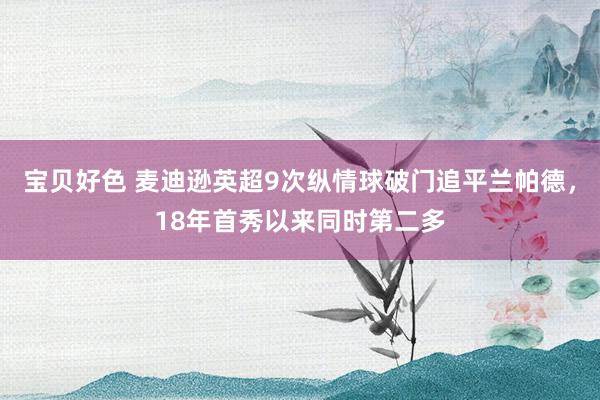 宝贝好色 麦迪逊英超9次纵情球破门追平兰帕德，18年首秀以来同时第二多