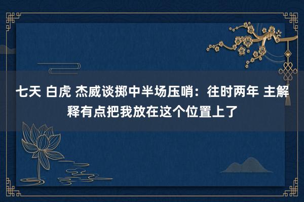 七天 白虎 杰威谈掷中半场压哨：往时两年 主解释有点把我放在这个位置上了