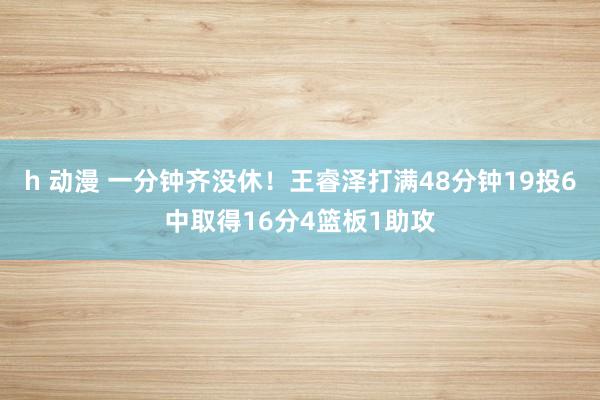 h 动漫 一分钟齐没休！王睿泽打满48分钟19投6中取得16分4篮板1助攻