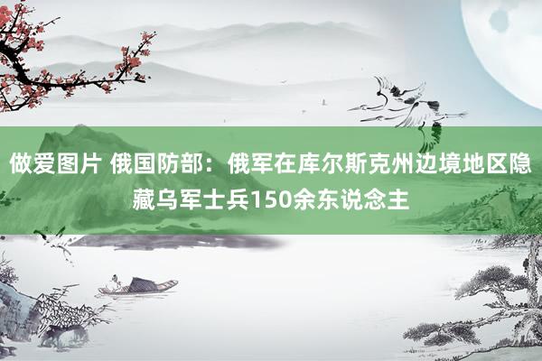 做爱图片 俄国防部：俄军在库尔斯克州边境地区隐藏乌军士兵150余东说念主