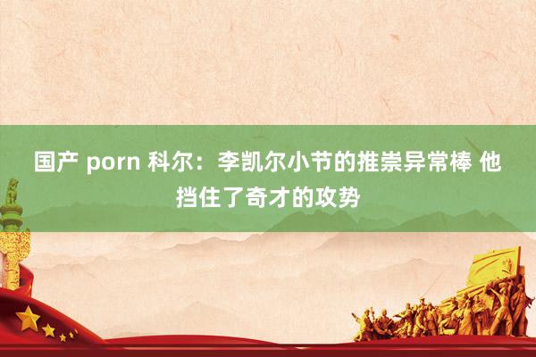 国产 porn 科尔：李凯尔小节的推崇异常棒 他挡住了奇才的攻势