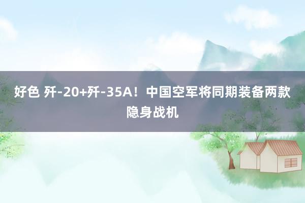 好色 歼-20+歼-35A！中国空军将同期装备两款隐身战机