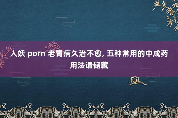 人妖 porn 老胃病久治不愈， 五种常用的中成药用法请储藏