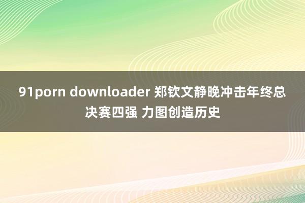 91porn downloader 郑钦文静晚冲击年终总决赛四强 力图创造历史