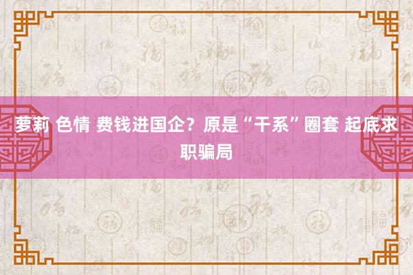 萝莉 色情 费钱进国企？原是“干系”圈套 起底求职骗局