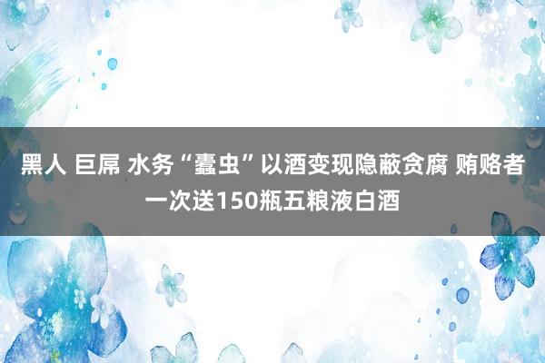 黑人 巨屌 水务“蠹虫”以酒变现隐蔽贪腐 贿赂者一次送150瓶五粮液白酒