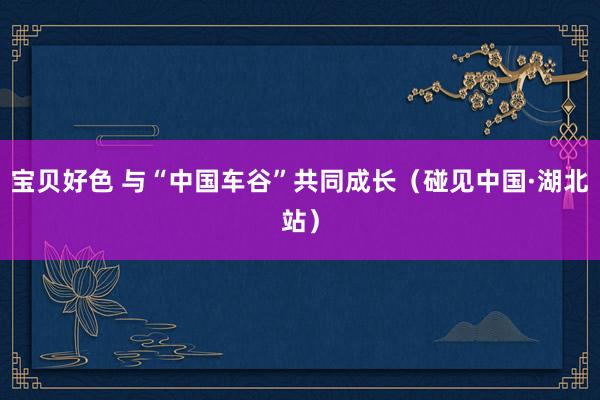 宝贝好色 与“中国车谷”共同成长（碰见中国·湖北站）