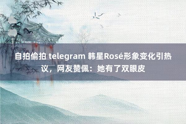 自拍偷拍 telegram 韩星Rosé形象变化引热议，网友赞佩：她有了双眼皮