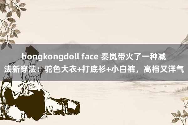 hongkongdoll face 秦岚带火了一种减法新穿法：驼色大衣+打底衫+小白裤，高档又洋气