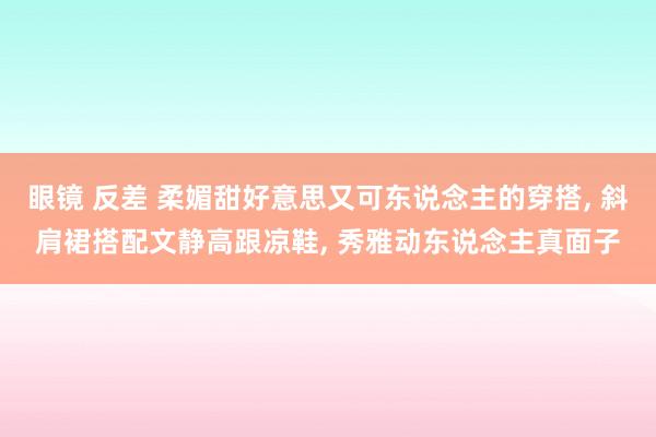 眼镜 反差 柔媚甜好意思又可东说念主的穿搭， 斜肩裙搭配文静高跟凉鞋， 秀雅动东说念主真面子