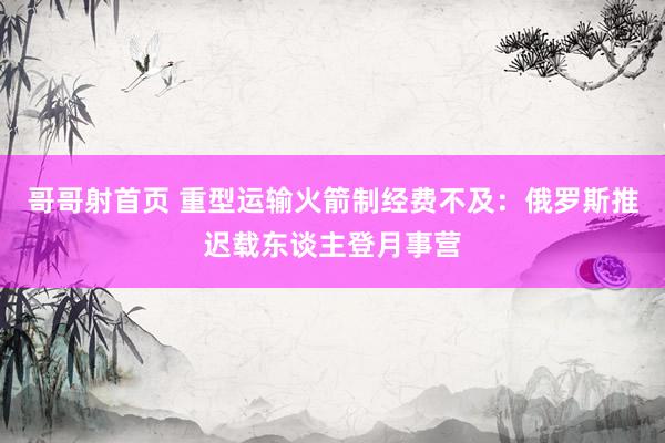 哥哥射首页 重型运输火箭制经费不及：俄罗斯推迟载东谈主登月事营
