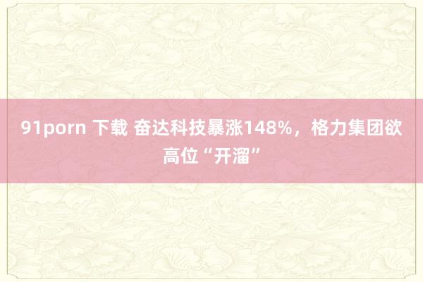 91porn 下载 奋达科技暴涨148%，格力集团欲高位“开溜”