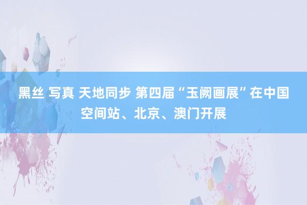 黑丝 写真 天地同步 第四届“玉阙画展”在中国空间站、北京、澳门开展
