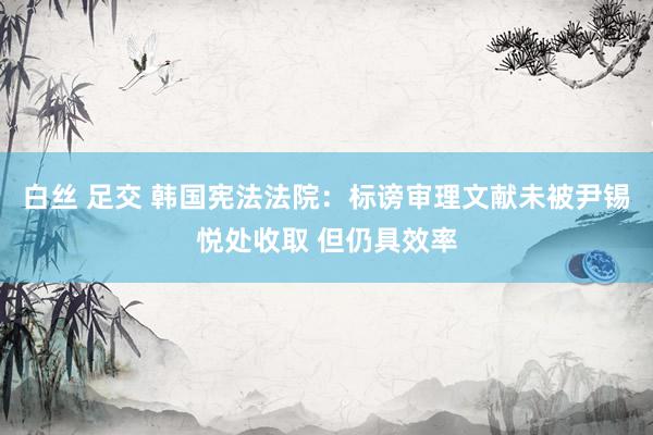 白丝 足交 韩国宪法法院：标谤审理文献未被尹锡悦处收取 但仍具效率