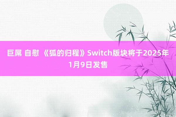 巨屌 自慰 《狐的归程》Switch版块将于2025年1月9日发售