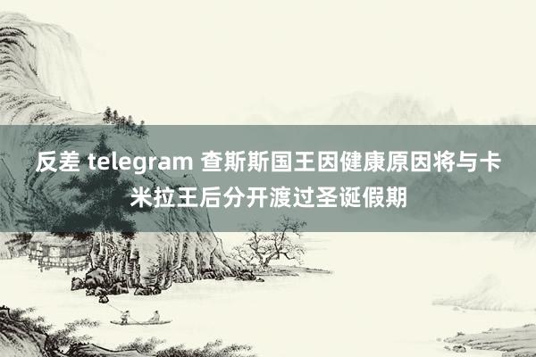 反差 telegram 查斯斯国王因健康原因将与卡米拉王后分开渡过圣诞假期