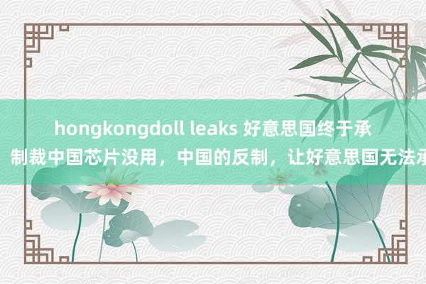 hongkongdoll leaks 好意思国终于承认，制裁中国芯片没用，中国的反制，让好意思国无法承受