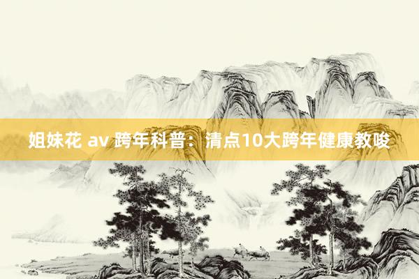 姐妹花 av 跨年科普：清点10大跨年健康教唆