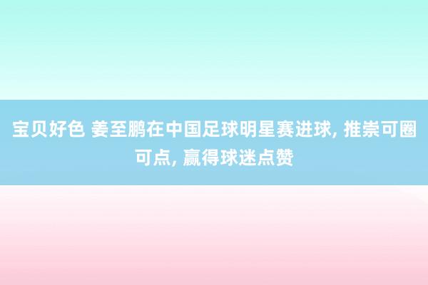 宝贝好色 姜至鹏在中国足球明星赛进球， 推崇可圈可点， 赢得球迷点赞