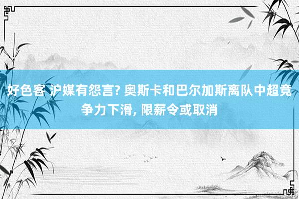 好色客 沪媒有怨言? 奥斯卡和巴尔加斯离队中超竞争力下滑， 限薪令或取消