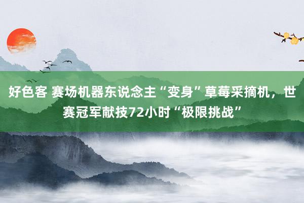 好色客 赛场机器东说念主“变身”草莓采摘机，世赛冠军献技72小时“极限挑战”