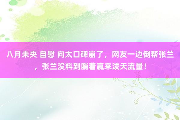 八月未央 自慰 向太口碑崩了，网友一边倒帮张兰，张兰没料到躺着赢来泼天流量！