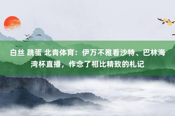 白丝 跳蛋 北青体育：伊万不雅看沙特、巴林海湾杯直播，作念了相比精致的札记