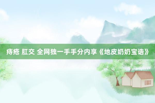痔疮 肛交 全网独一手手分内享《地皮奶奶宝诰》