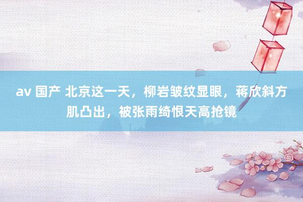 av 国产 北京这一天，柳岩皱纹显眼，蒋欣斜方肌凸出，被张雨绮恨天高抢镜