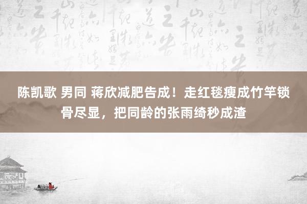 陈凯歌 男同 蒋欣减肥告成！走红毯瘦成竹竿锁骨尽显，把同龄的张雨绮秒成渣