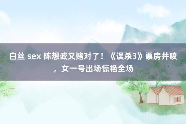 白丝 sex 陈想诚又赌对了！《误杀3》票房井喷，女一号出场惊艳全场